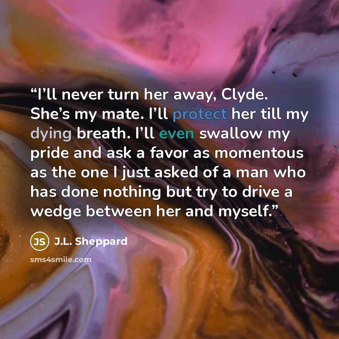“I’ll never turn her away, Clyde. She’s my mate. I’ll protect her till my dying breath. I’ll even swallow my pride and ask a favor as momentous as the one I just asked of a man who has done nothing but try to drive a wedge between her and myself.” quote by J.L. Sheppard