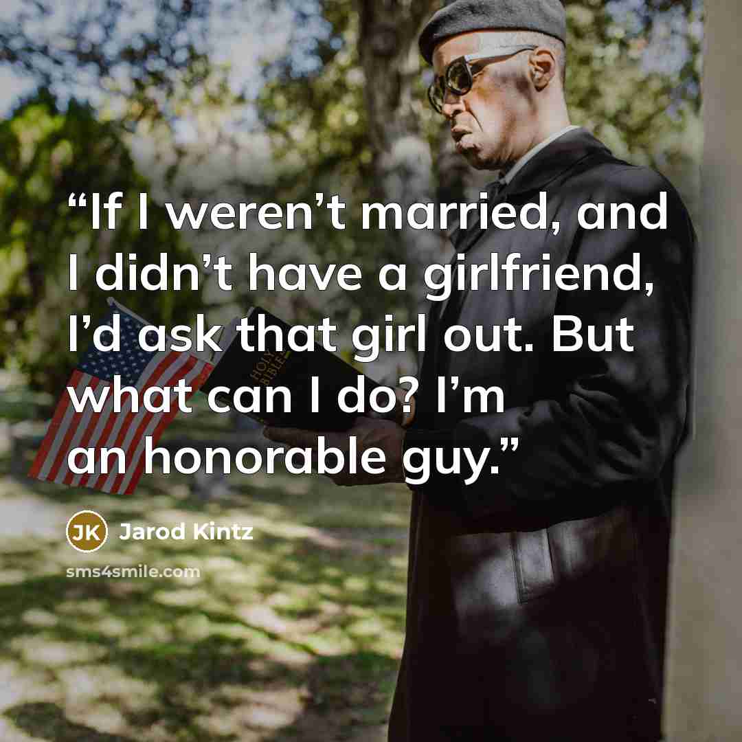 “If I weren’t married, and I didn’t have a girlfriend, I’d ask that girl out. But what can I do? I’m an honorable guy.” quote by Jarod Kintz
