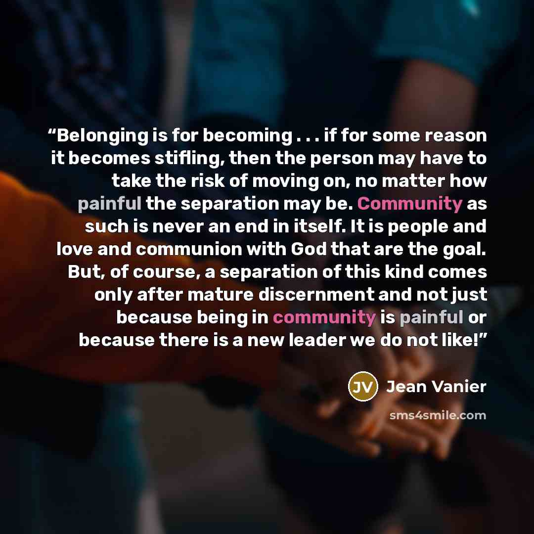 “Belonging is for becoming . . . if for some reason it becomes stifling, then the person may have to take the risk of moving on, no matter how painful the separation may be. Community as such is never an end in itself. It is people and love and communion with God that are the goal. But, of course…” quote by Jean Vanier