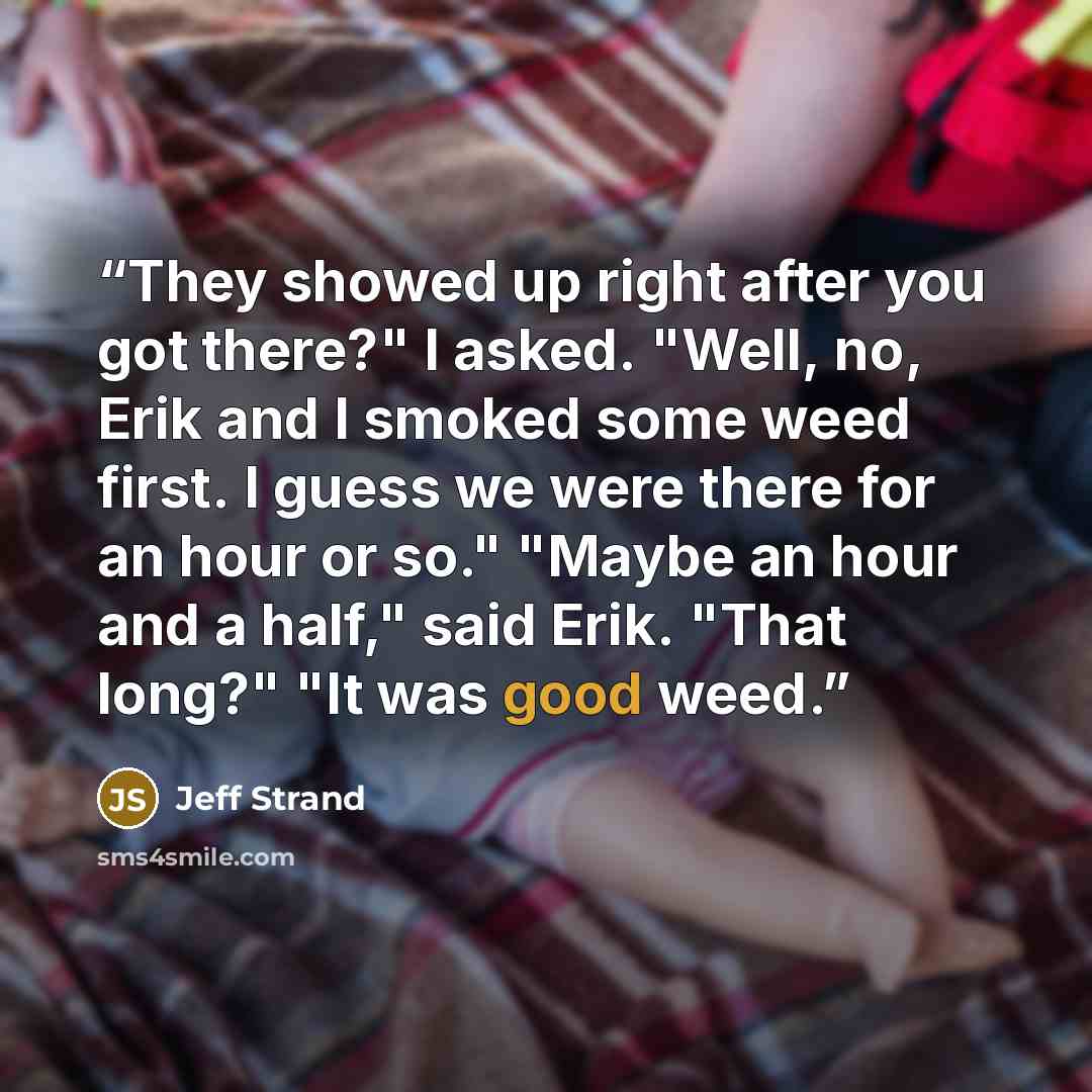 “They showed up right after you got there?" I asked. "Well, no, Erik and I smoked some weed first. I guess we were there for an hour or so." "Maybe an hour and a half," said Erik. "That long?" "It was good weed.” quote by Jeff Strand
