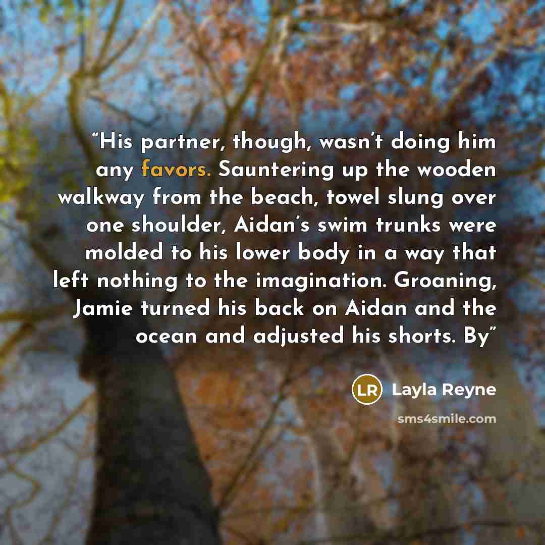 “His partner, though, wasn’t doing him any favors. Sauntering up the wooden walkway from the beach, towel slung over one shoulder, Aidan’s swim trunks were molded to his lower body in a way that left nothing to the imagination. Groaning, Jamie turned his back on Aidan and the ocean and adjusted his…” quote by Layla Reyne
