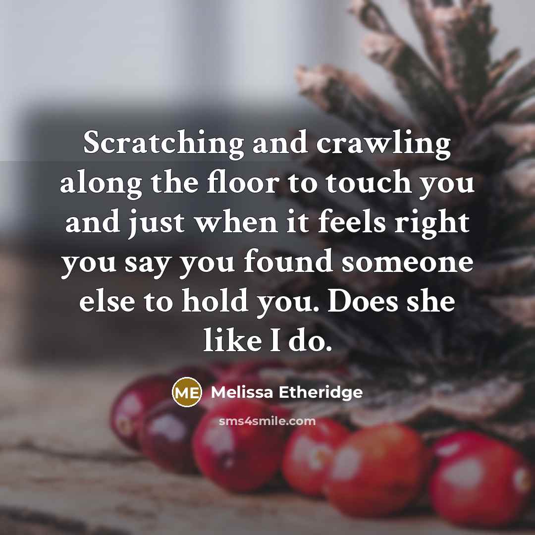 “Scratching and crawling along the floor to touch you and just when it feels right you say you found someone else to hold you. Does she like I do.” quote by Melissa Etheridge