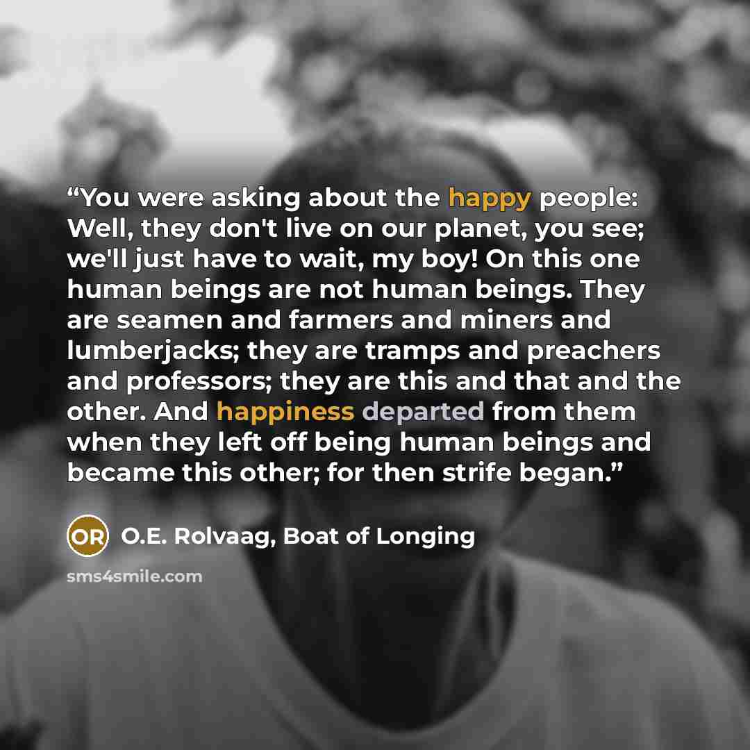 “You were asking about the happy people: Well, they don't live on our planet, you see; we'll just have to wait, my boy! On this one human beings are not human beings. They are seamen and farmers and miners and lumberjacks; they are tramps and preachers and professors; they are this and that and the…” quote by O.E. Rolvaag, Boat of Longing