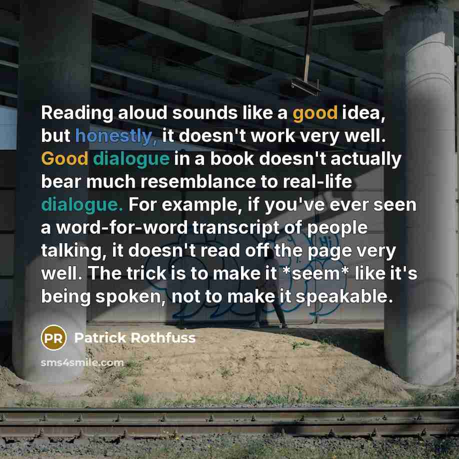 “Reading aloud sounds like a good idea, but honestly, it doesn't work very well. Good dialogue in a book doesn't actually bear much resemblance to real-life dialogue. For example, if you've ever seen a word-for-word transcript of people talking, it doesn't read off the page very well. The trick is…” quote by Patrick Rothfuss