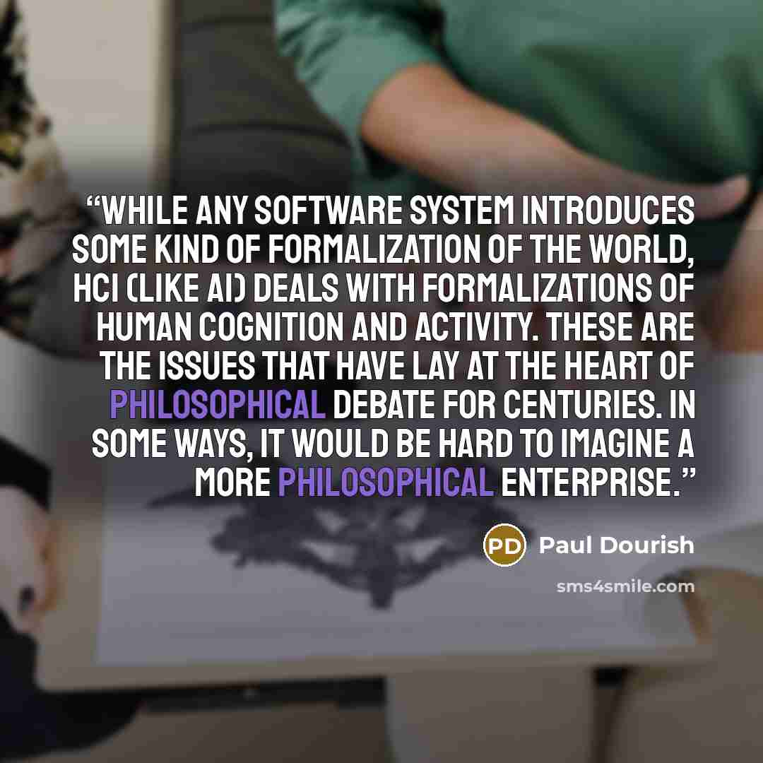 “While any software system introduces some kind of formalization of the world, HCI (like AI) deals with formalizations of human cognition and activity. These are the issues that have lay at the heart of philosophical debate for centuries. In some ways, it would be hard to imagine a more…” quote by Paul Dourish