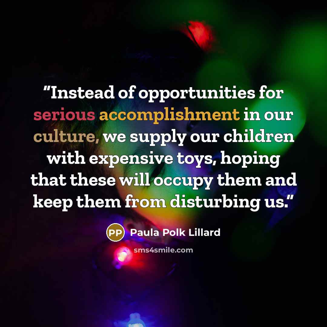 “Instead of opportunities for serious accomplishment in our culture, we supply our children with expensive toys, hoping that these will occupy them and keep them from disturbing us.” quote by Paula Polk Lillard