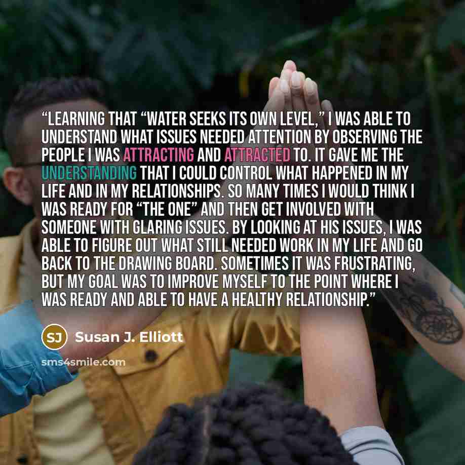 “Learning that “water seeks its own level,” I was able to understand what issues needed attention by observing the people I was attracting and attracted to. It gave me the understanding that I could control what happened in my life and in my relationships. So many times I would think I was ready…” quote by Susan J. Elliott