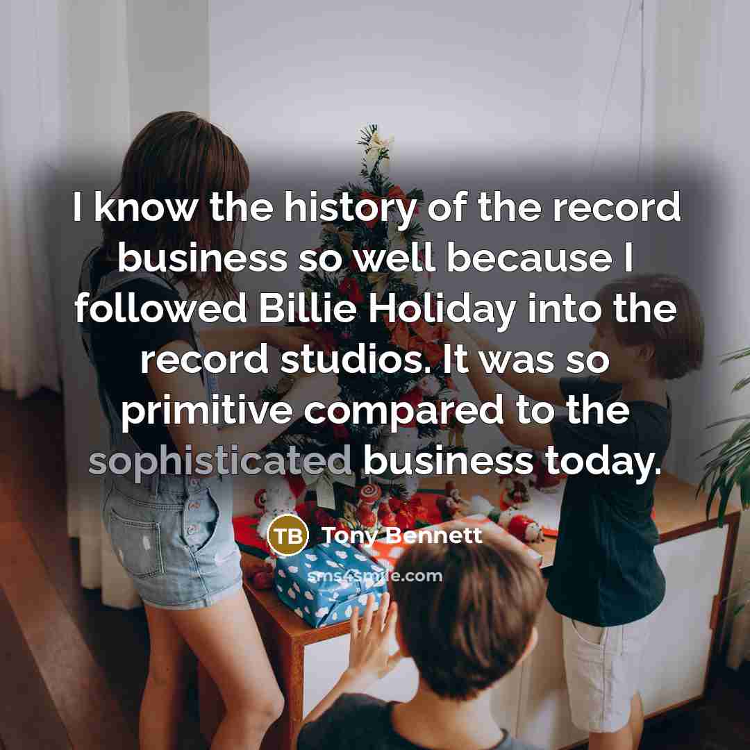 “I know the history of the record business so well because I followed Billie Holiday into the record studios. It was so primitive compared to the sophisticated business today.” quote by Tony Bennett