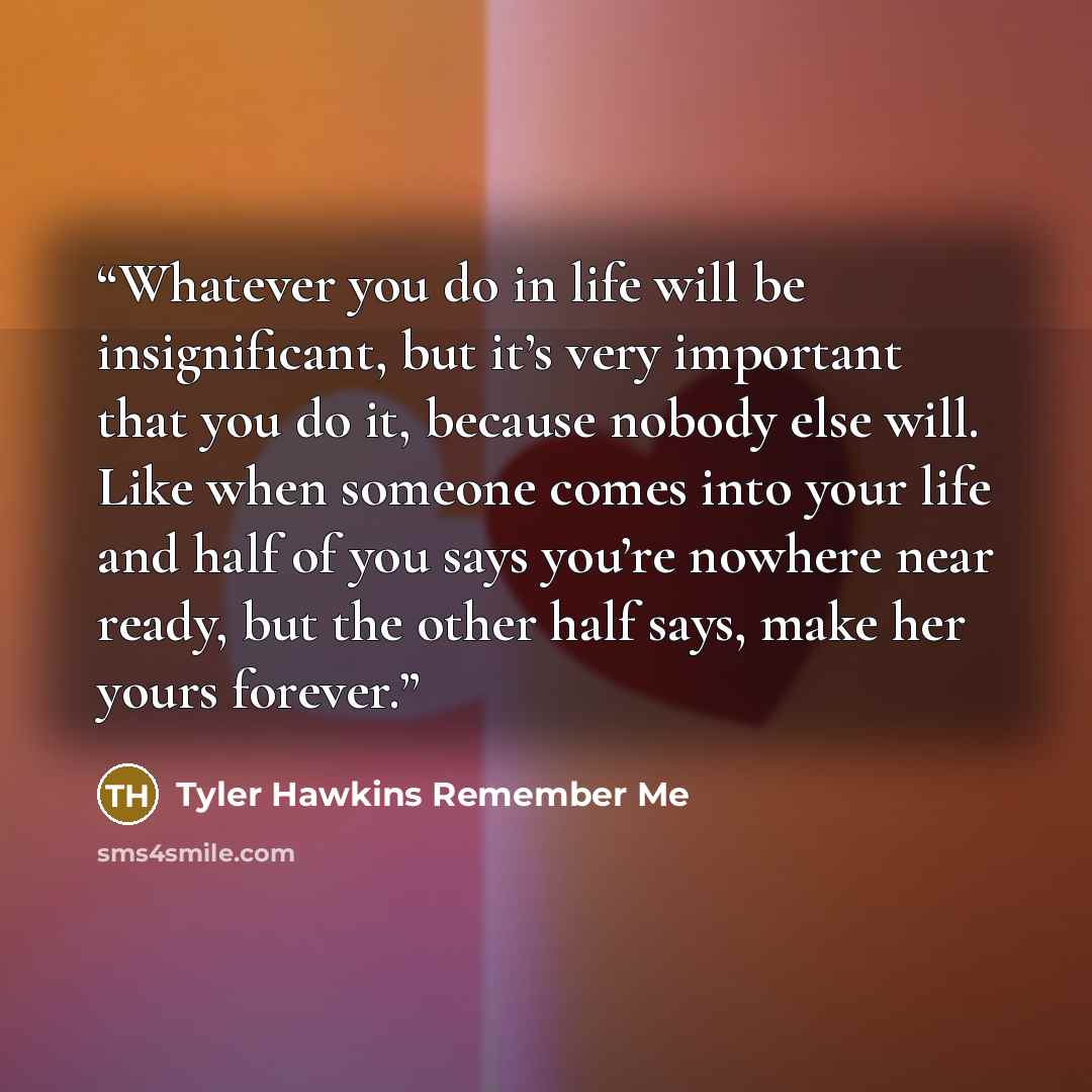 “Whatever you do in life will be insignificant, but it’s very important that you do it, because nobody else will. Like when someone comes into your life and half of you says you’re nowhere near ready, but the other half says, make her yours forever.” quote by Tyler Hawkins Remember Me