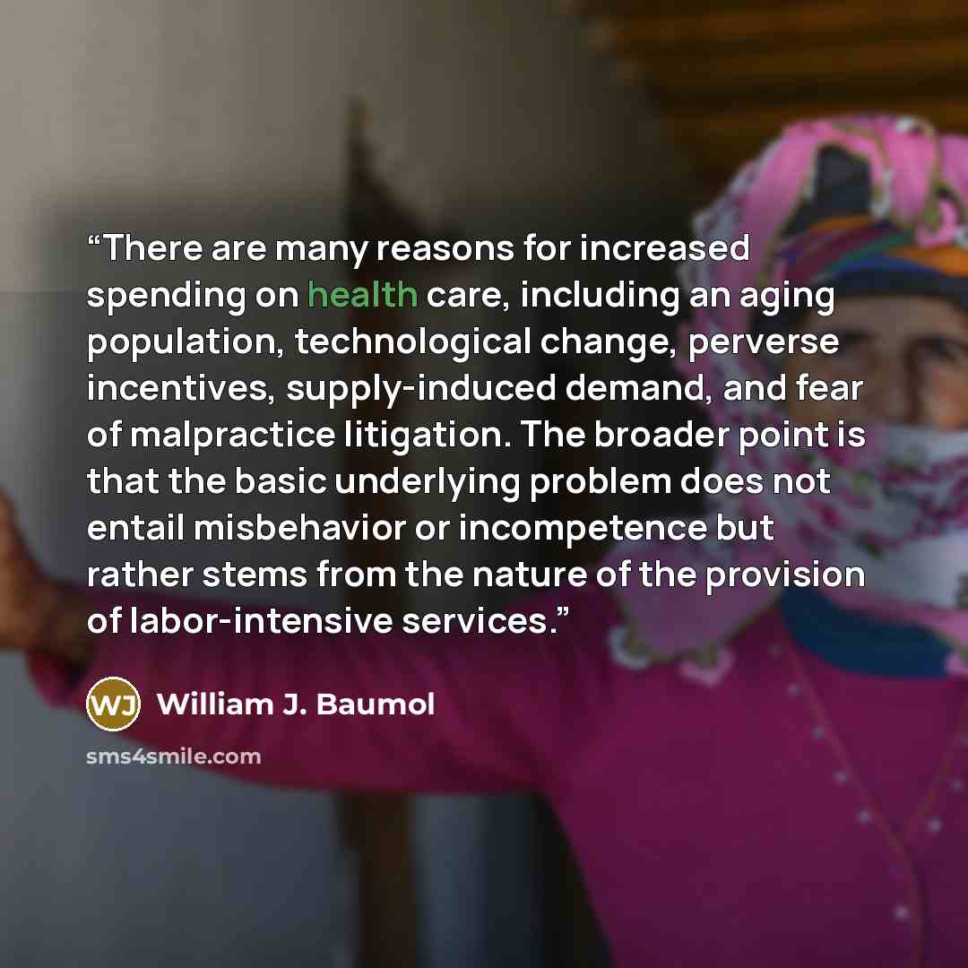 “There are many reasons for increased spending on health care, including an aging population, technological change, perverse incentives, supply-induced demand, and fear of malpractice litigation. The broader point is that the basic underlying problem does not entail misbehavior or incompetence but…” quote by William J. Baumol