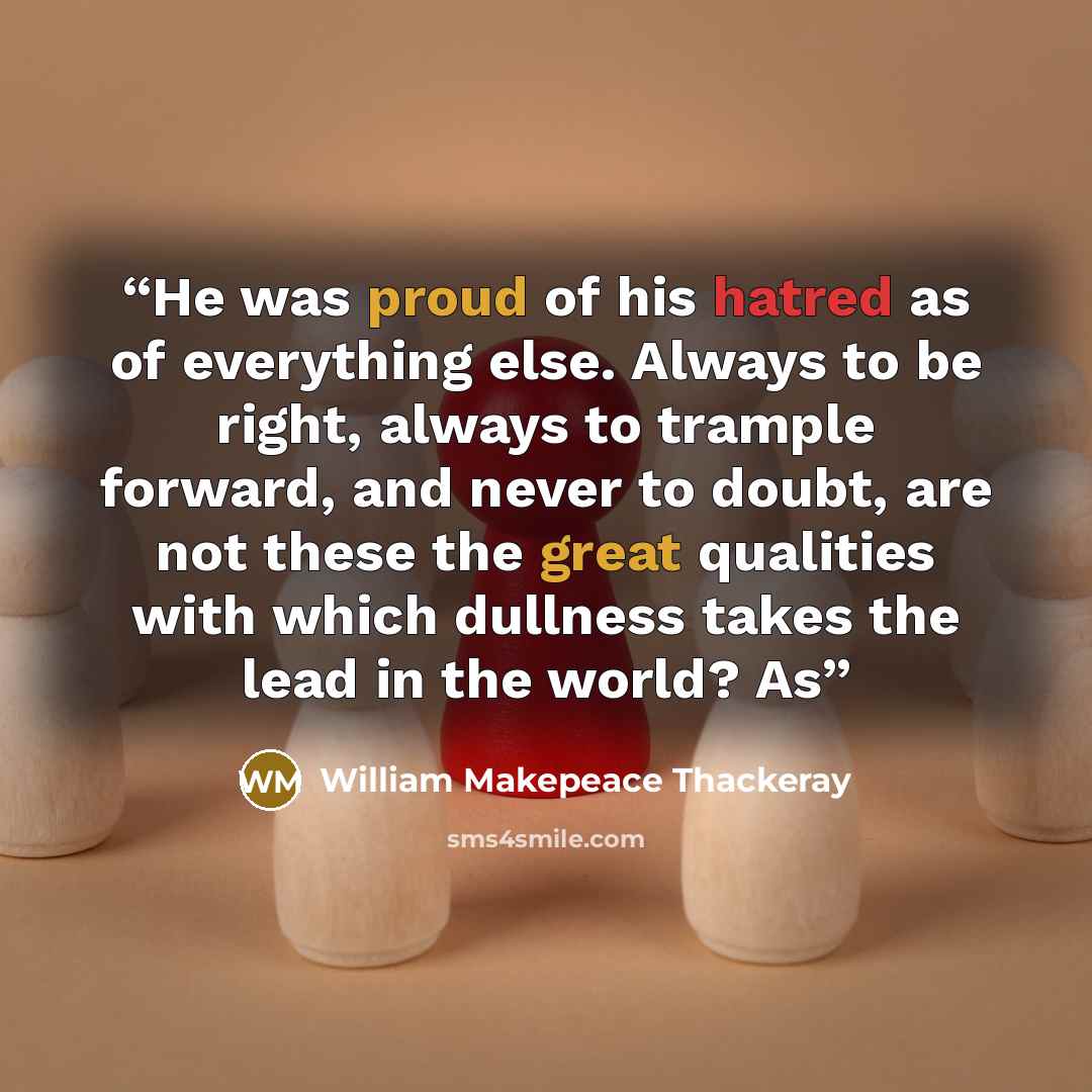 “He was proud of his hatred as of everything else. Always to be right, always to trample forward, and never to doubt, are not these the great qualities with which dullness takes the lead in the world? As” quote by William Makepeace Thackeray