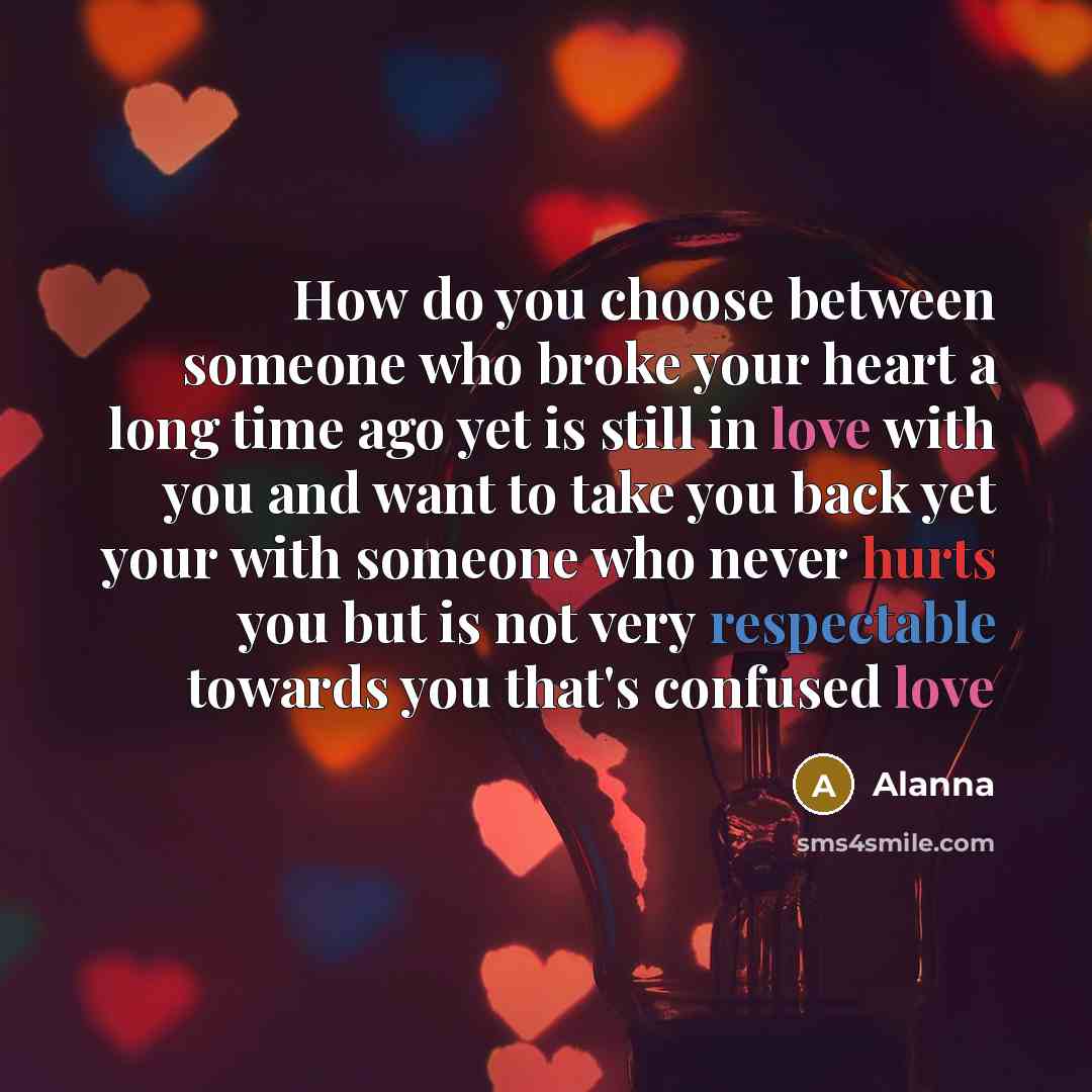 “How do you choose between someone who broke your heart a long time ago yet is still in love with you and want to take you back yet your with someone who never hurts you but is not very respectable towards you that's confused love” quote by Alanna
