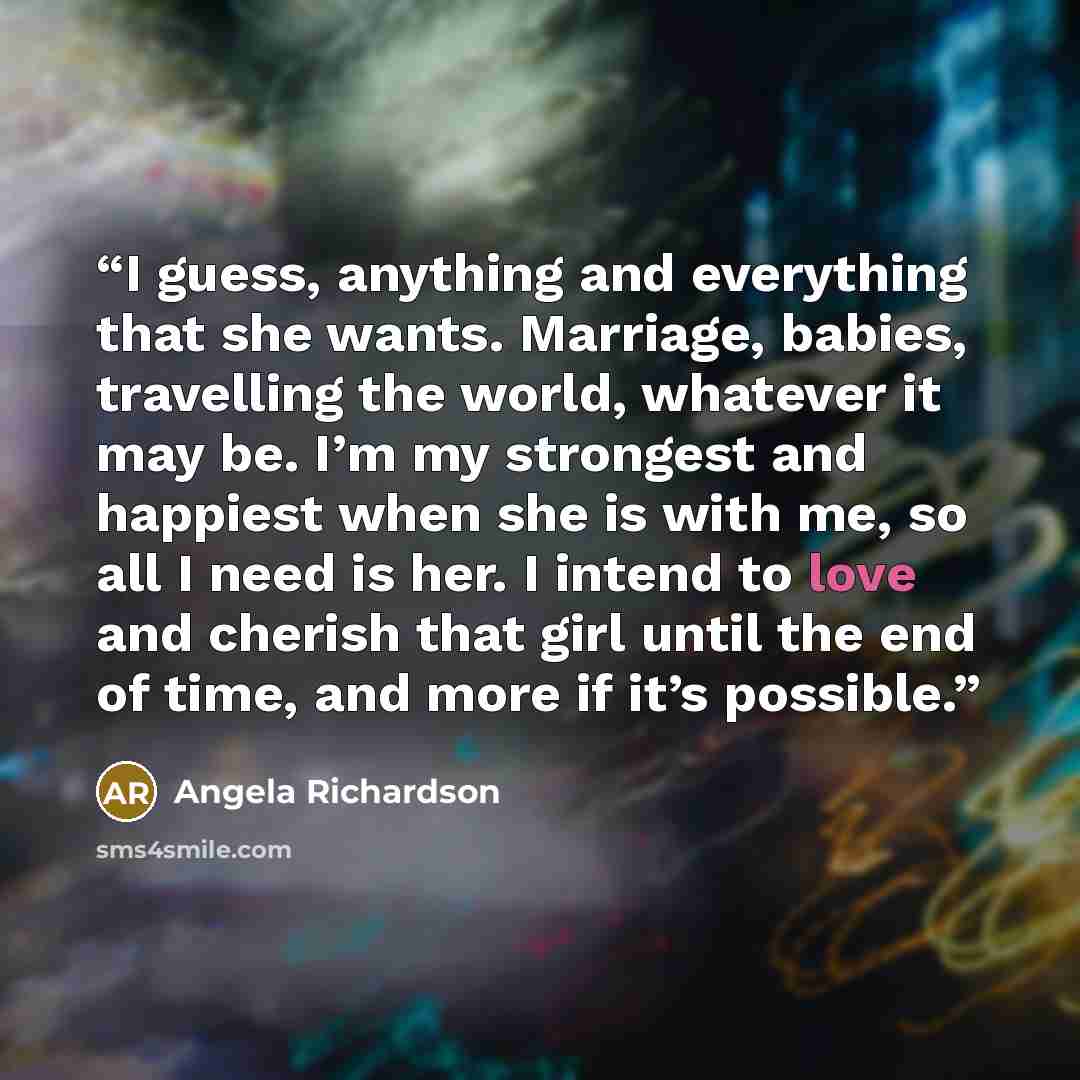 “I guess, anything and everything that she wants. Marriage, babies, travelling the world, whatever it may be. I’m my strongest and happiest when she is with me, so all I need is her. I intend to love and cherish that girl until the end of time, and more if it’s possible.” quote by Angela Richardson