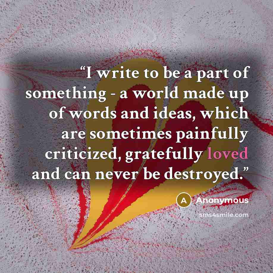 “I write to be a part of something - a world made up of words and ideas, which are sometimes painfully criticized, gratefully loved and can never be destroyed.” quote by Anonymous