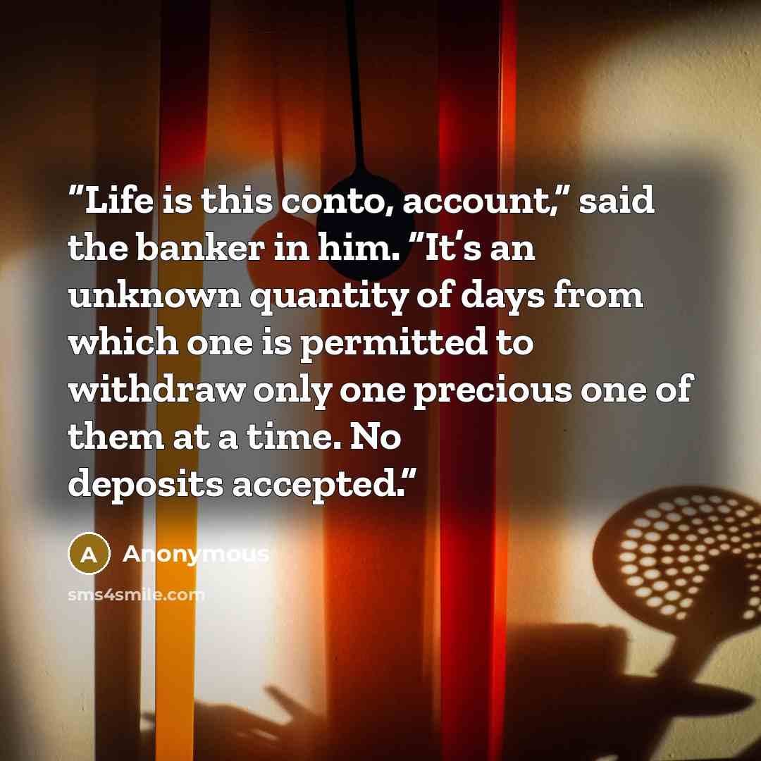 “Life is this conto, account,” said the banker in him. “It’s an unknown quantity of days from which one is permitted to withdraw only one precious one of them at a time. No deposits accepted.” quote by Anonymous