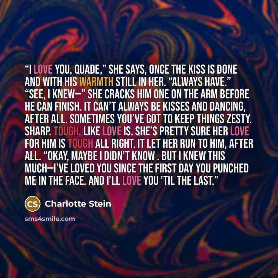“I love you, Quade,” she says, once the kiss is done and with his warmth still in her. “Always have.” “See, I knew—” She cracks him one on the arm before he can finish. It can’t always be kisses and dancing, after all. Sometimes you’ve got to keep things zesty. Sharp. Tough, like love is. She’s…” quote by Charlotte Stein