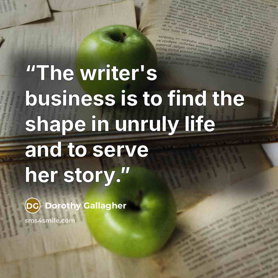 “The writer's business is to find the shape in unruly life and to serve her story.” quote by Dorothy Gallagher