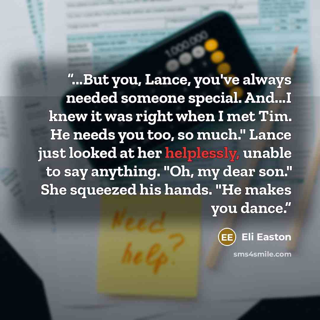 “...But you, Lance, you've always needed someone special. And...I knew it was right when I met Tim. He needs you too, so much." Lance just looked at her helplessly, unable to say anything. "Oh, my dear son." She squeezed his hands. "He makes you dance.” quote by Eli Easton