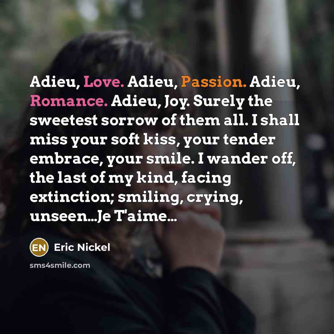 “Adieu, Love. Adieu, Passion. Adieu, Romance. Adieu, Joy. Surely the sweetest sorrow of them all. I shall miss your soft kiss, your tender embrace, your smile. I wander off, the last of my kind, facing extinction; smiling, crying, unseen…Je T'aime…” quote by Eric Nickel