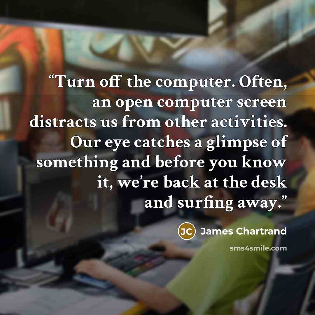 “Turn off the computer. Often, an open computer screen distracts us from other activities. Our eye catches a glimpse of something and before you know it, we’re back at the desk and surfing away.” quote by James Chartrand