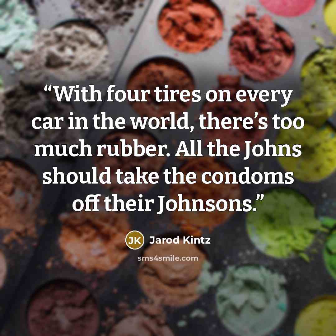 “With four tires on every car in the world, there’s too much rubber. All the Johns should take the condoms off their Johnsons.” quote by Jarod Kintz