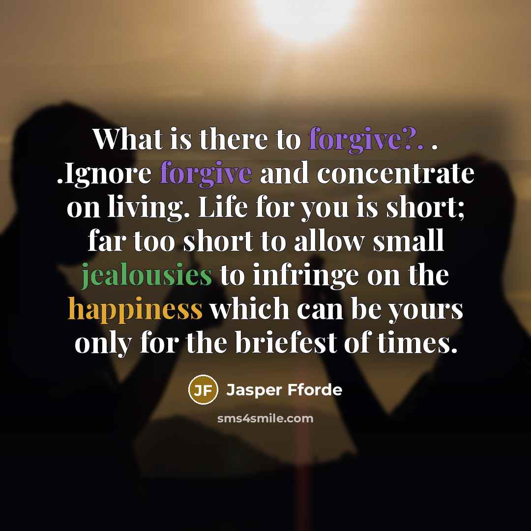 “What is there to forgive?. . .Ignore forgive and concentrate on living. Life for you is short; far too short to allow small jealousies to infringe on the happiness which can be yours only for the briefest of times.” quote by Jasper Fforde