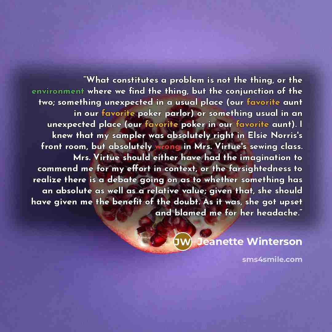 “What constitutes a problem is not the thing, or the environment where we find the thing, but the conjunction of the two; something unexpected in a usual place (our favorite aunt in our favorite poker parlor) or something usual in an unexpected place (our favorite poker in our favorite aunt). I…” quote by Jeanette Winterson