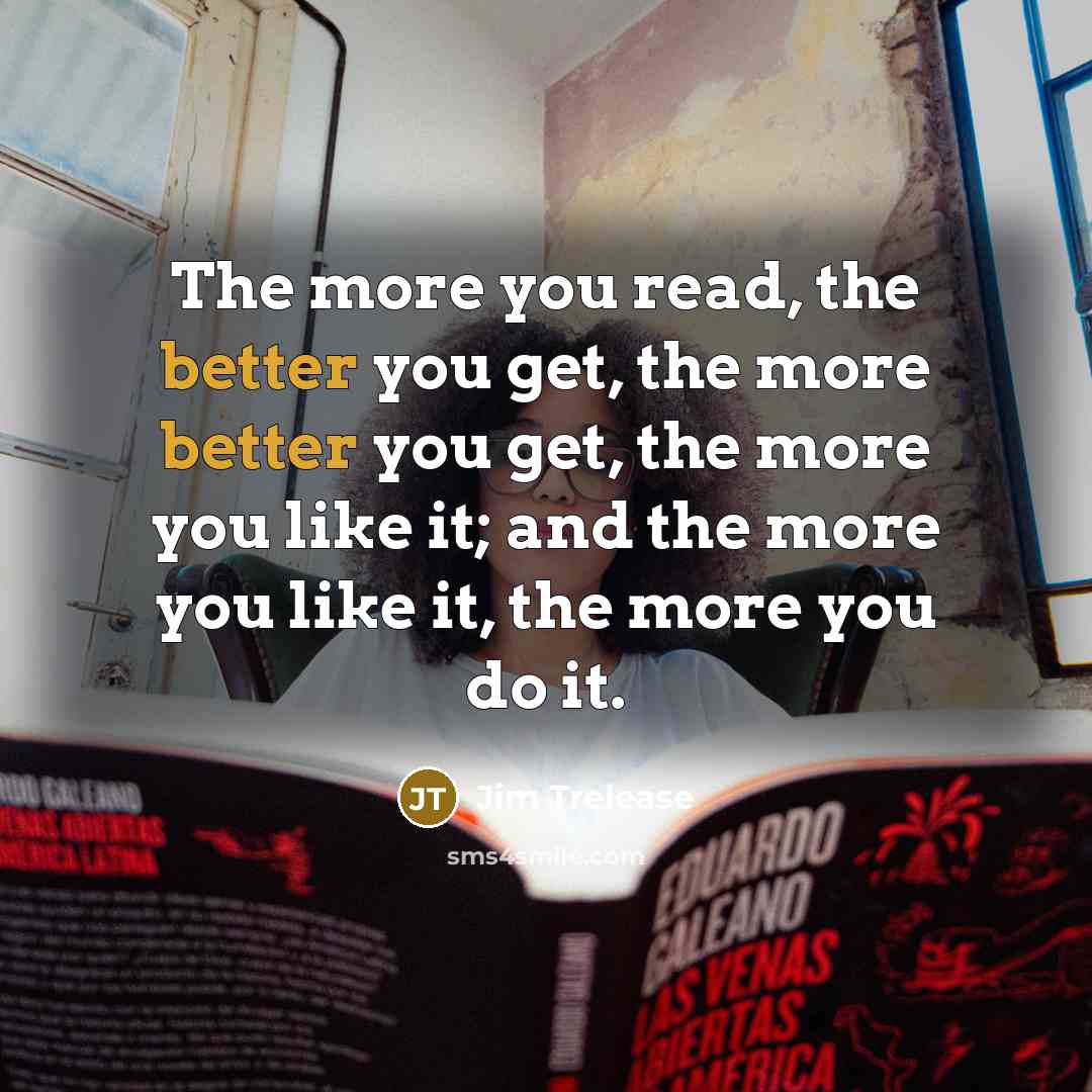 “The more you read, the better you get, the more better you get, the more you like it; and the more you like it, the more you do it.” quote by Jim Trelease