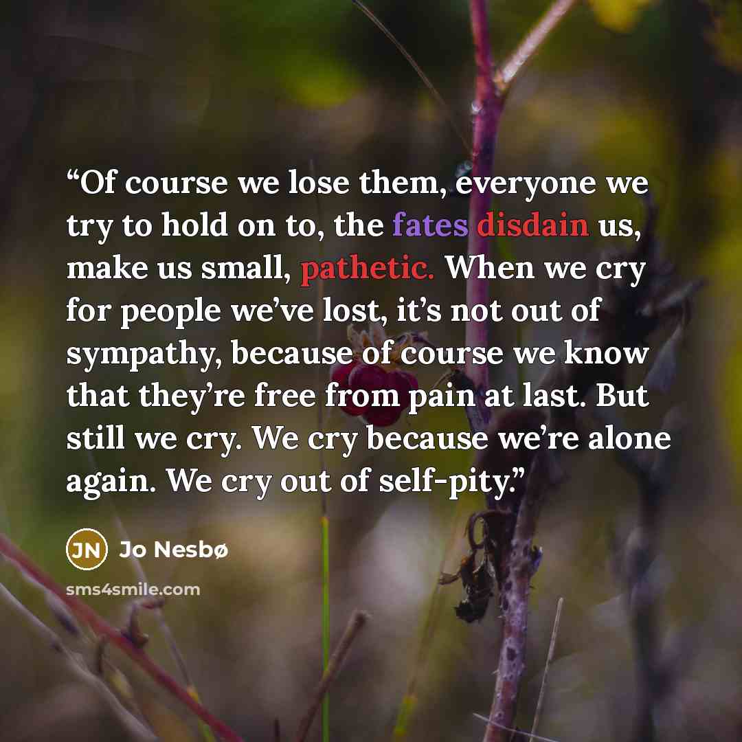 “Of course we lose them, everyone we try to hold on to, the fates disdain us, make us small, pathetic. When we cry for people we’ve lost, it’s not out of sympathy, because of course we know that they’re free from pain at last. But still we cry. We cry because we’re alone again. We cry out of…” quote by Jo Nesbø