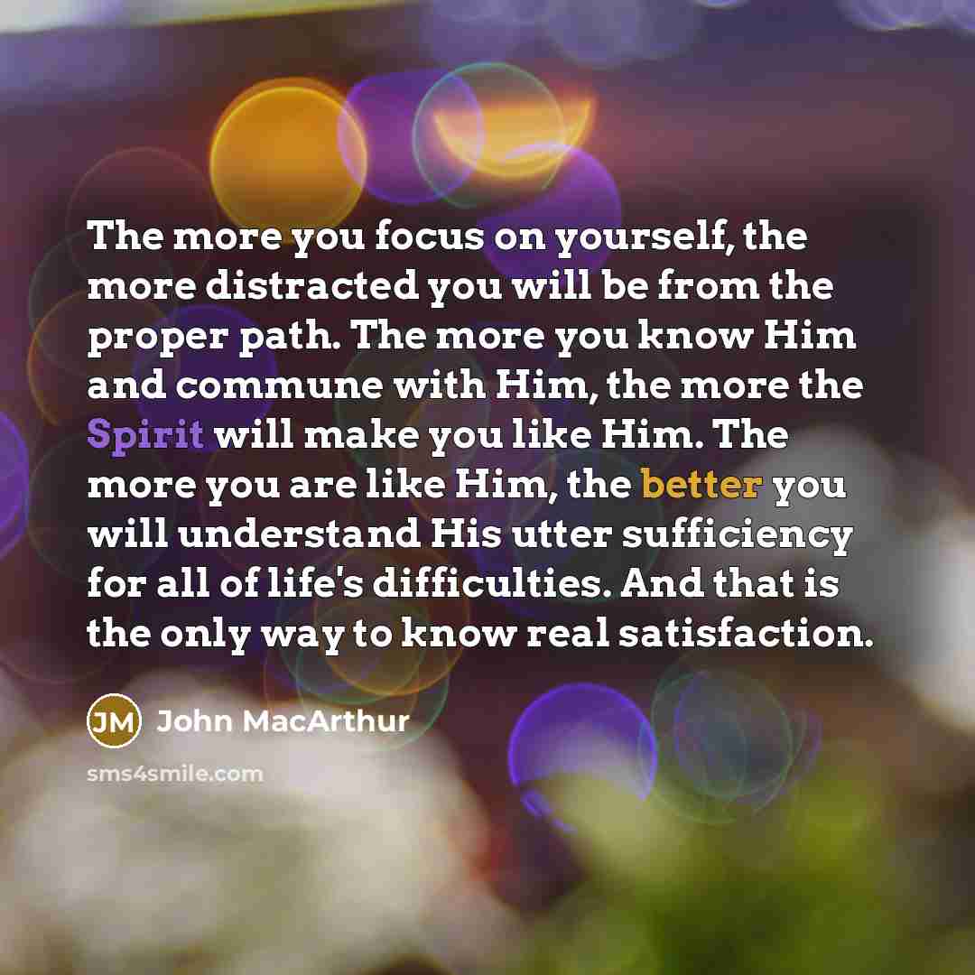 “The more you focus on yourself, the more distracted you will be from the proper path. The more you know Him and commune with Him, the more the Spirit will make you like Him. The more you are like Him, the better you will understand His utter sufficiency for all of life's difficulties. And that is…” quote by John Macarthur