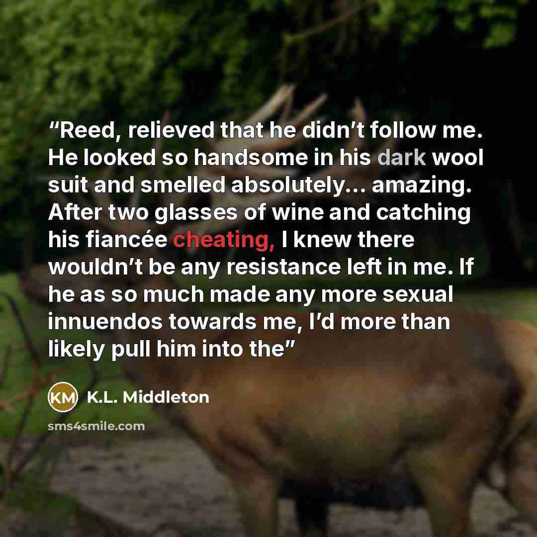“Reed, relieved that he didn’t follow me. He looked so handsome in his dark wool suit and smelled absolutely… amazing. After two glasses of wine and catching his fiancée cheating, I knew there wouldn’t be any resistance left in me. If he as so much made any more sexual innuendos towards me, I’d…” quote by K.L. Middleton
