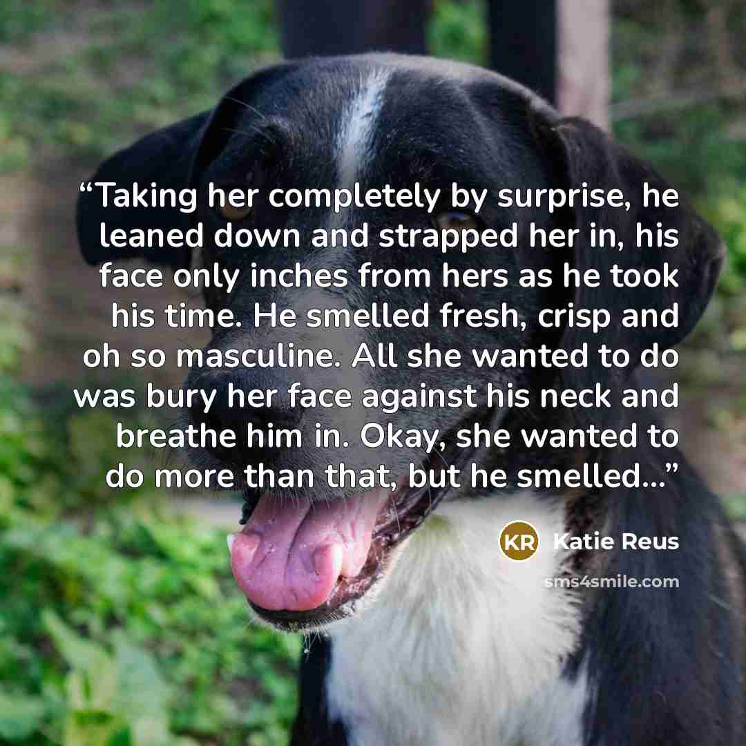 “Taking her completely by surprise, he leaned down and strapped her in, his face only inches from hers as he took his time. He smelled fresh, crisp and oh so masculine. All she wanted to do was bury her face against his neck and breathe him in. Okay, she wanted to do more than that, but he smelled…” quote by Katie Reus