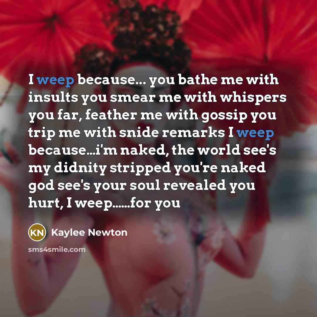 “I weep because... you bathe me with insults you smear me with whispers you far, feather me with gossip you trip me with snide remarks I weep because…i'm naked, the world see's my didnity stripped you're naked god see's your soul revealed you hurt, I weep……for you” quote by Kaylee Newton