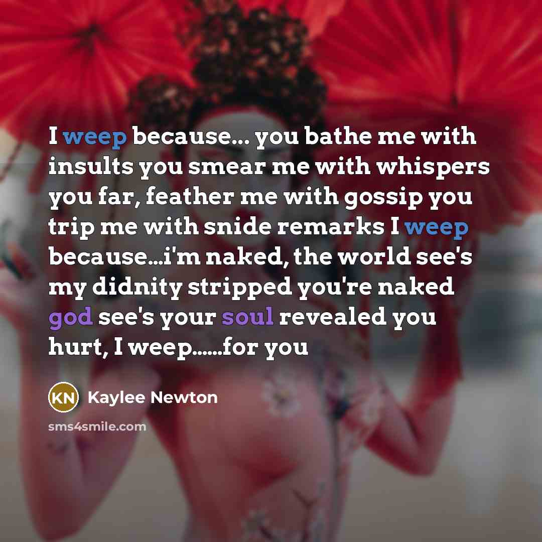 “I weep because... you bathe me with insults you smear me with whispers you far, feather me with gossip you trip me with snide remarks I weep because…i'm naked, the world see's my didnity stripped you're naked god see's your soul revealed you hurt, I weep……for you” quote by Kaylee Newton