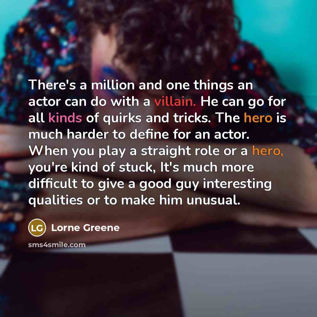 “There's a million and one things an actor can do with a villain. He can go for all kinds of quirks and tricks. The hero is much harder to define for an actor. When you play a straight role or a hero, you're kind of stuck, It's much more difficult to give a good guy interesting qualities or to make…” quote by Lorne Greene