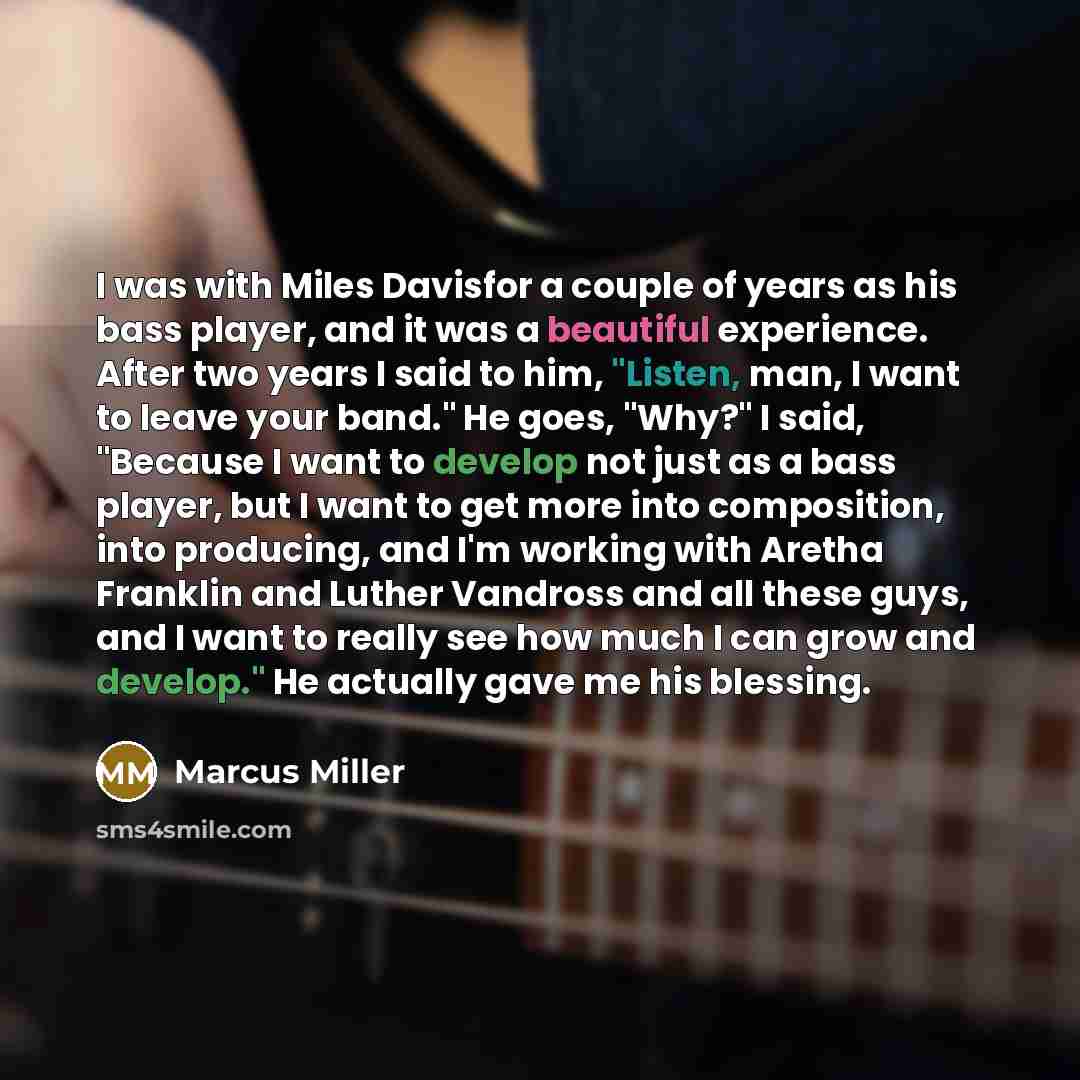 “I was with Miles Davisfor a couple of years as his bass player, and it was a beautiful experience. After two years I said to him, "Listen, man, I want to leave your band." He goes, "Why?" I said, "Because I want to develop not just as a bass player, but I want to get more into composition, into…” quote by Marcus Miller