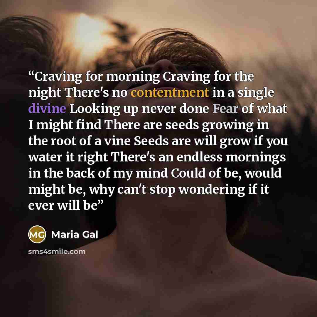 “Craving for morning Craving for the night There's no contentment in a single divine Looking up never done Fear of what I might find There are seeds growing in the root of a vine Seeds are will grow if you water it right There's an endless mornings in the back of my mind Could of be, would might…” quote by Maria Gal