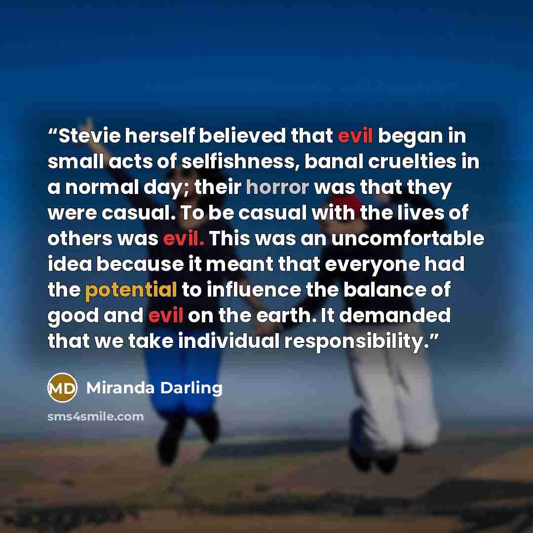 “Stevie herself believed that evil began in small acts of selfishness, banal cruelties in a normal day; their horror was that they were casual. To be casual with the lives of others was evil. This was an uncomfortable idea because it meant that everyone had the potential to influence the balance of…” quote by Miranda Darling