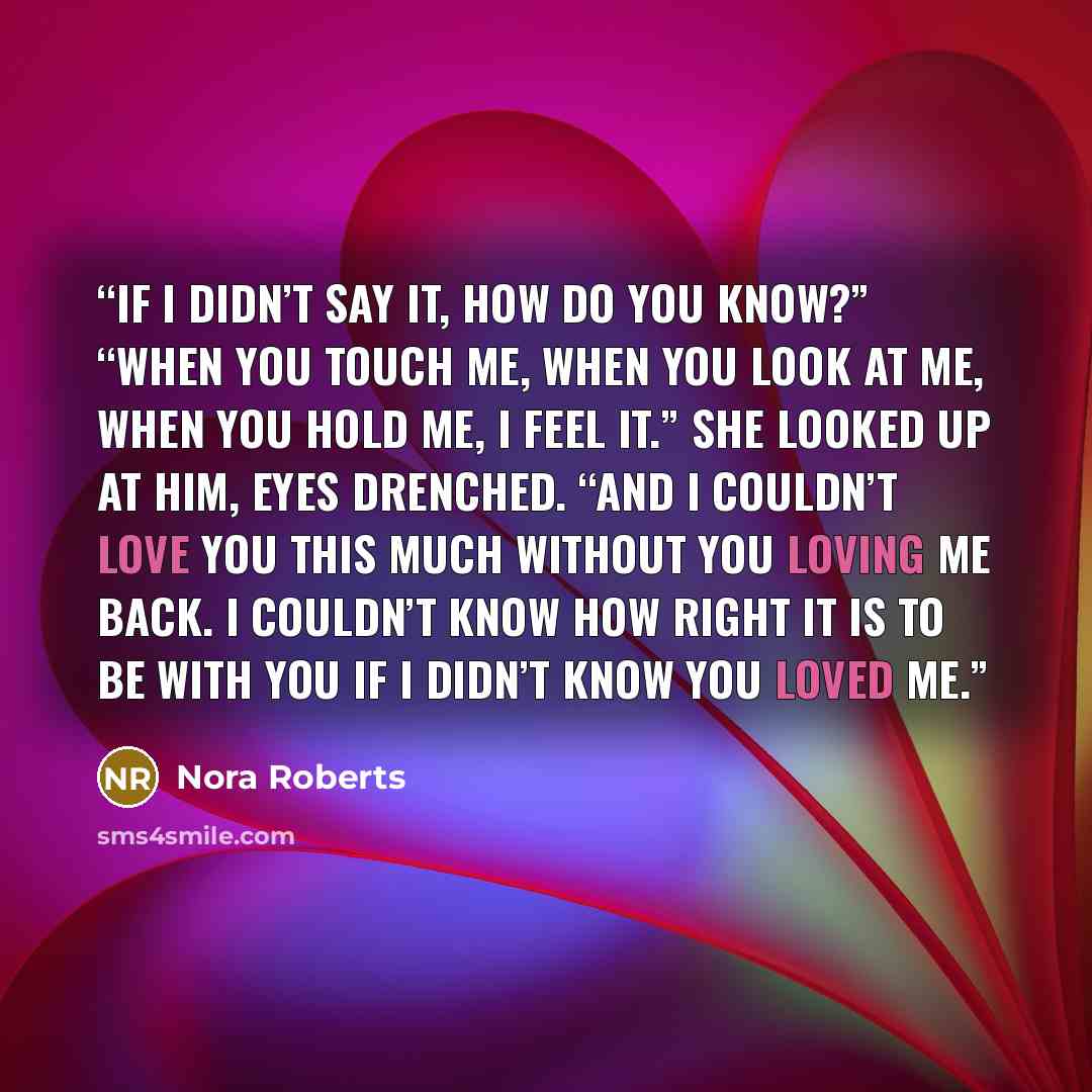“If I didn’t say it, how do you know?” “When you touch me, when you look at me, when you hold me, I feel it.” She looked up at him, eyes drenched. “And I couldn’t love you this much without you loving me back. I couldn’t know how right it is to be with you if I didn’t know you loved me.” quote by Nora Roberts