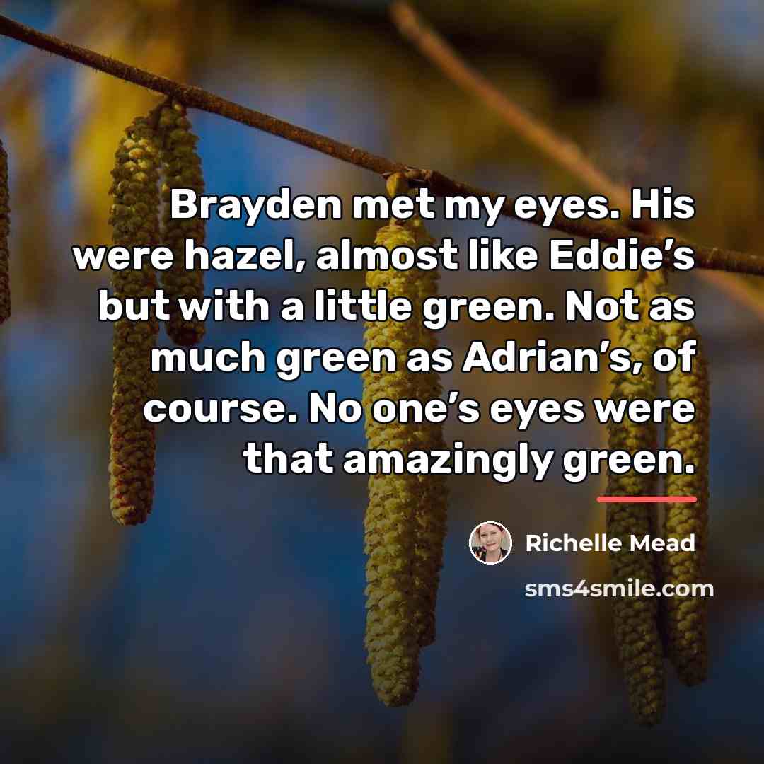 “Brayden met my eyes. His were hazel, almost like Eddie’s…” quote by Richelle Mead