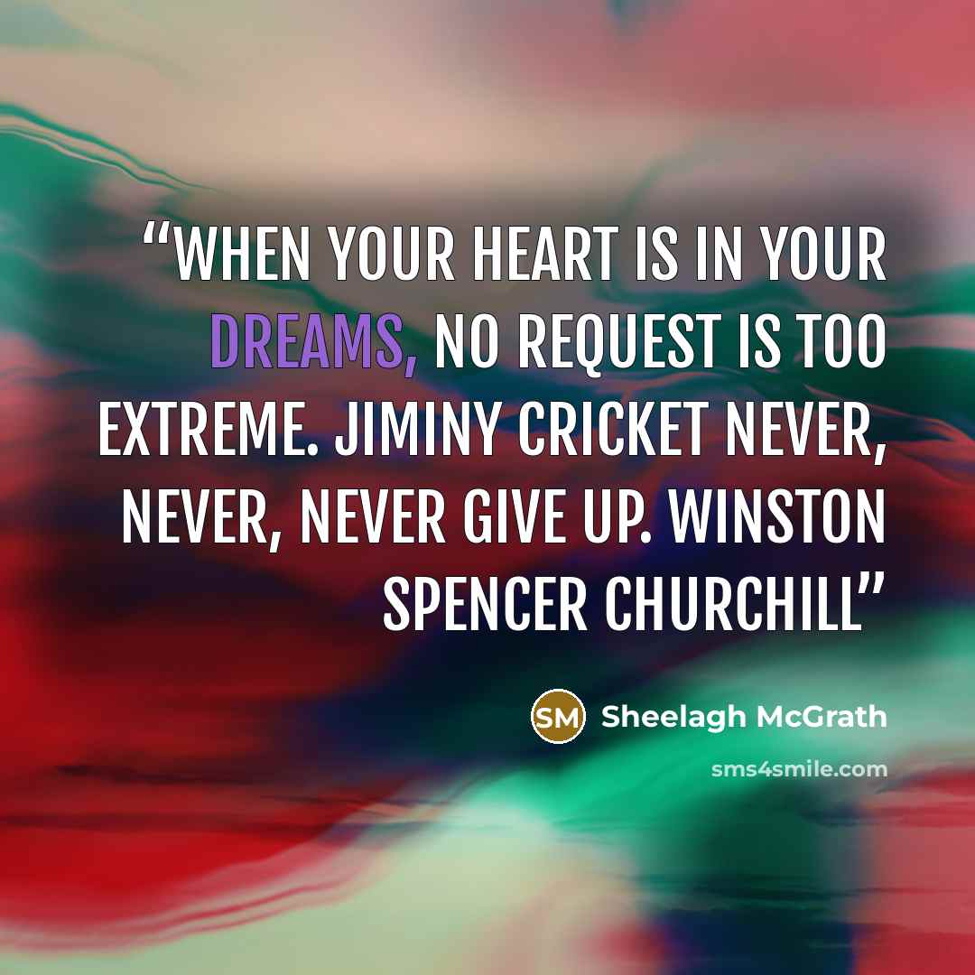 “When your heart is in your dreams, no request is too extreme. Jiminy Cricket Never, never, never give up. Winston Spencer Churchill” quote by Sheelagh McGrath