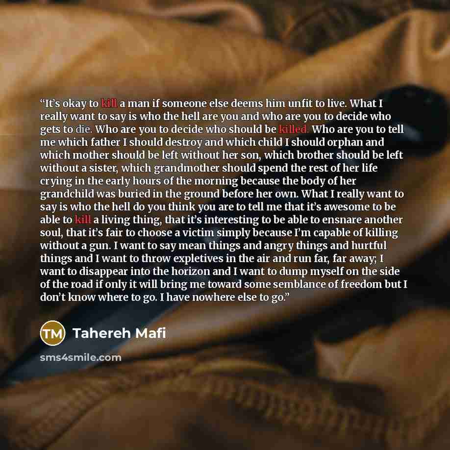 “It’s okay to kill a man if someone else deems him unfit to live. What I really want to say is who the hell are you and who are you to decide who gets to die. Who are you to decide who should be killed. Who are you to tell me which father I should destroy and which child I should orphan and which…” quote by Tahereh Mafi