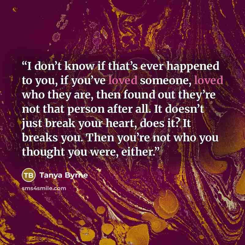 “I don’t know if that’s ever happened to you, if you’ve loved someone, loved who they are, then found out they’re not that person after all. It doesn’t just break your heart, does it? It breaks you. Then you’re not who you thought you were, either.” quote by Tanya Byrne