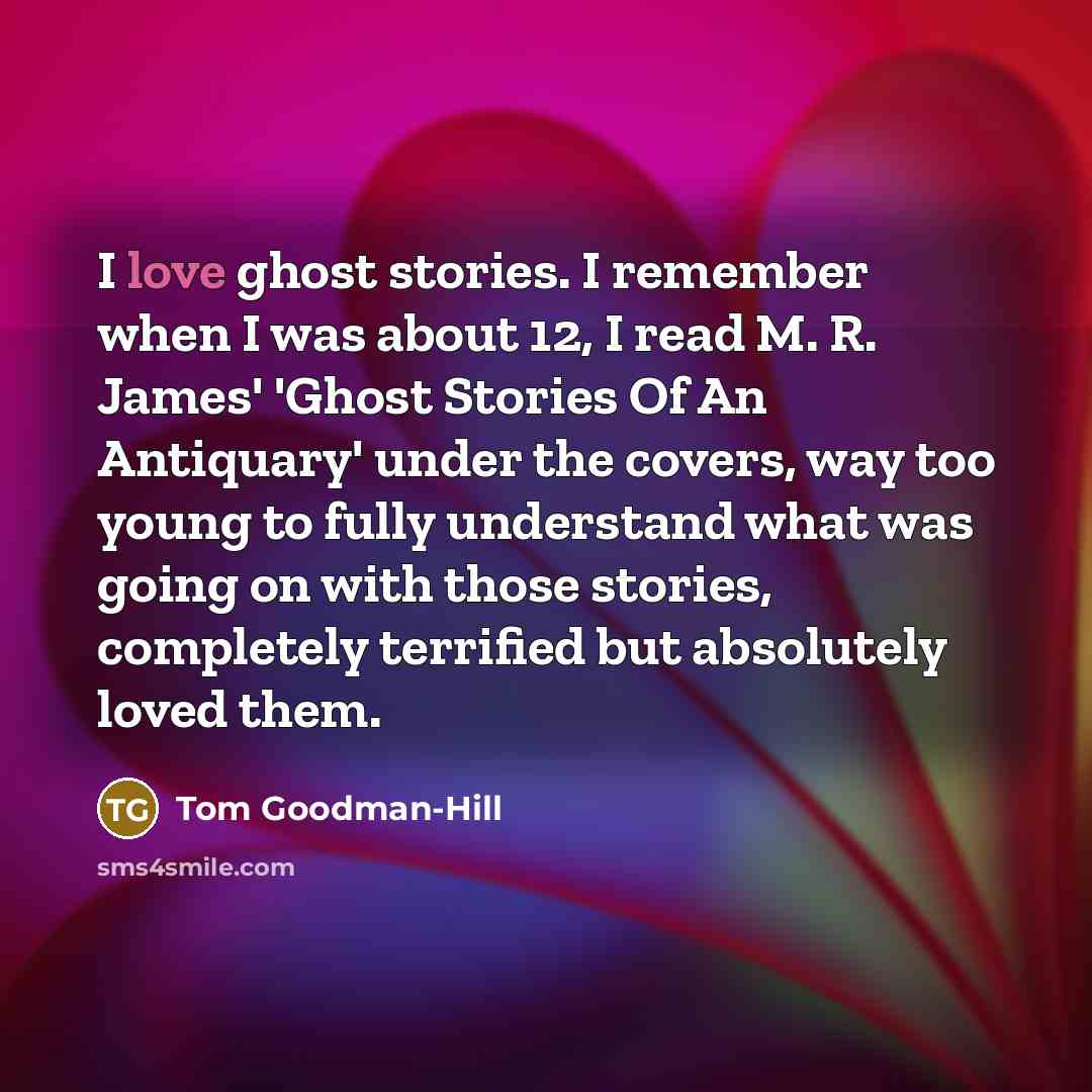 “I love ghost stories. I remember when I was about 12, I read M. R. James' 'Ghost Stories Of An Antiquary' under the covers, way too young to fully understand what was going on with those stories, completely terrified but absolutely loved them.” quote by Tom Goodman-Hill