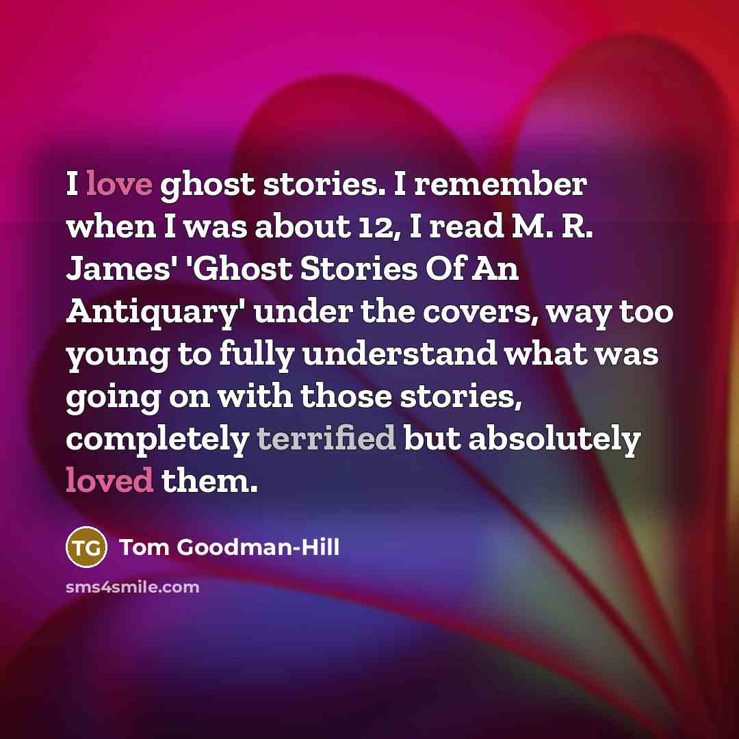 “I love ghost stories. I remember when I was about 12, I read M. R. James' 'Ghost Stories Of An Antiquary' under the covers, way too young to fully understand what was going on with those stories, completely terrified but absolutely loved them.” quote by Tom Goodman-Hill
