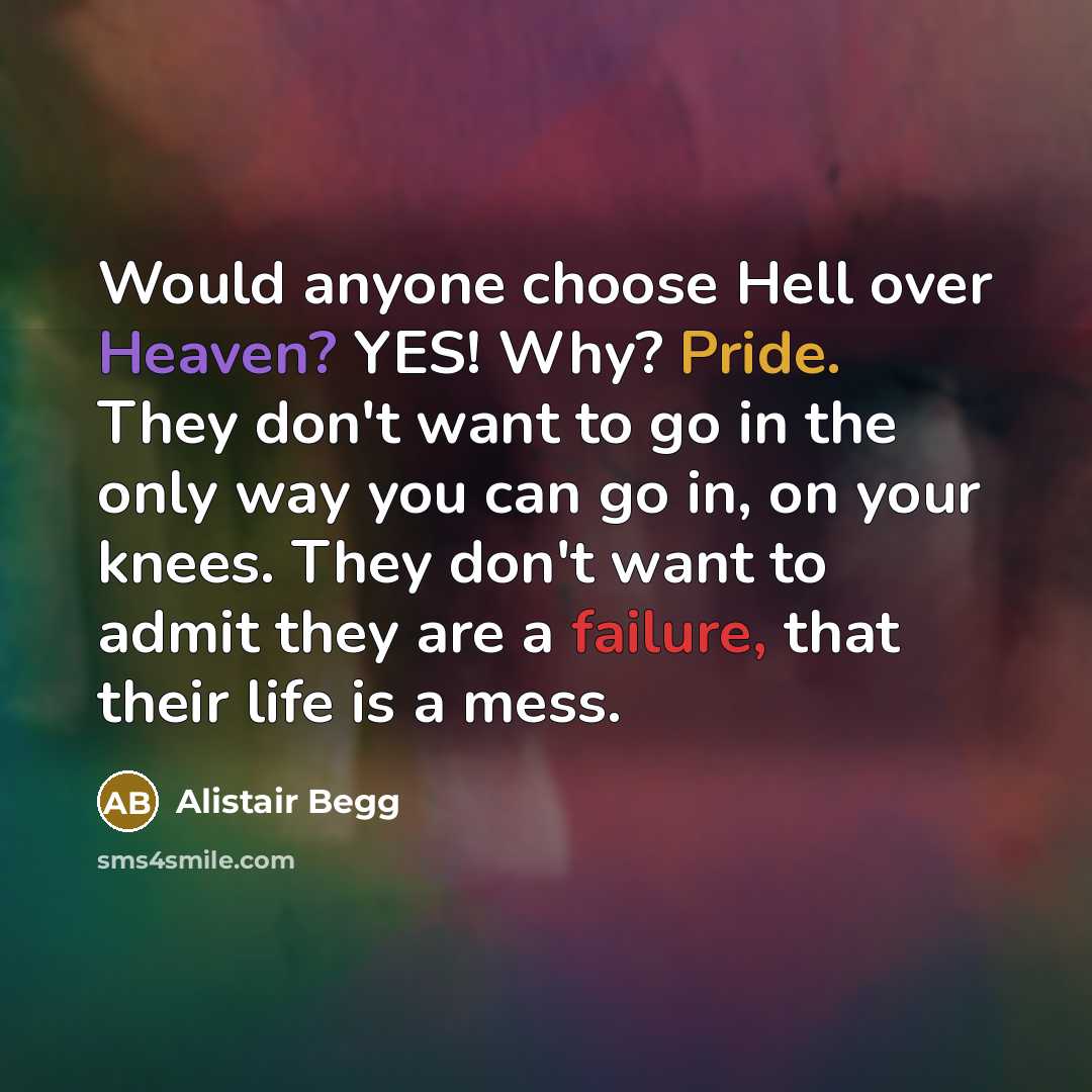 “Would anyone choose Hell over Heaven? YES! Why? Pride. They don't want to go in the only way you can go in, on your knees. They don't want to admit they are a failure, that their life is a mess.” quote by Alistair Begg