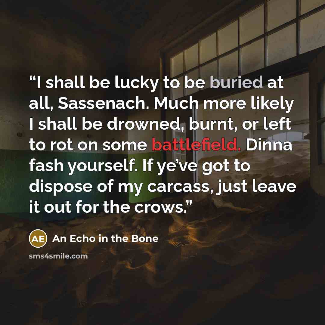 “I shall be lucky to be buried at all, Sassenach. Much more likely I shall be drowned, burnt, or left to rot on some battlefield. Dinna fash yourself. If ye’ve got to dispose of my carcass, just leave it out for the crows.” quote by An Echo in the Bone