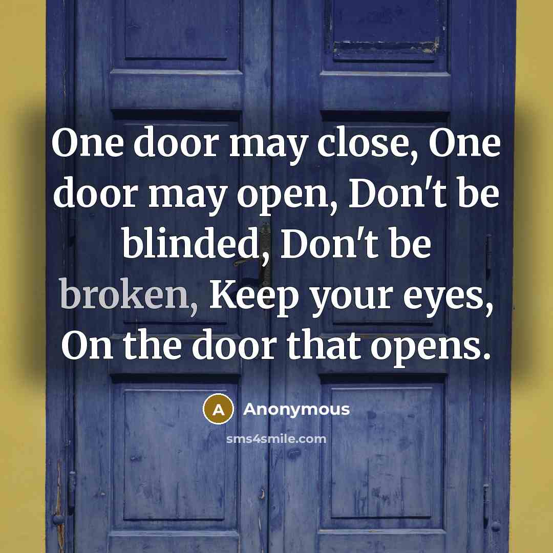 “One door may close, One door may open, Don't be blinded, Don't be broken, Keep your eyes, On the door that opens.” quote by Anonymous