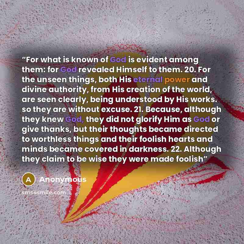 “For what is known of God is evident among them: for God revealed Himself to them. 20. For the unseen things, both His eternal power and divine authority, from His creation of the world, are seen clearly, being understood by His works. so they are without excuse. 21. Because, although they knew…” quote by Anonymous