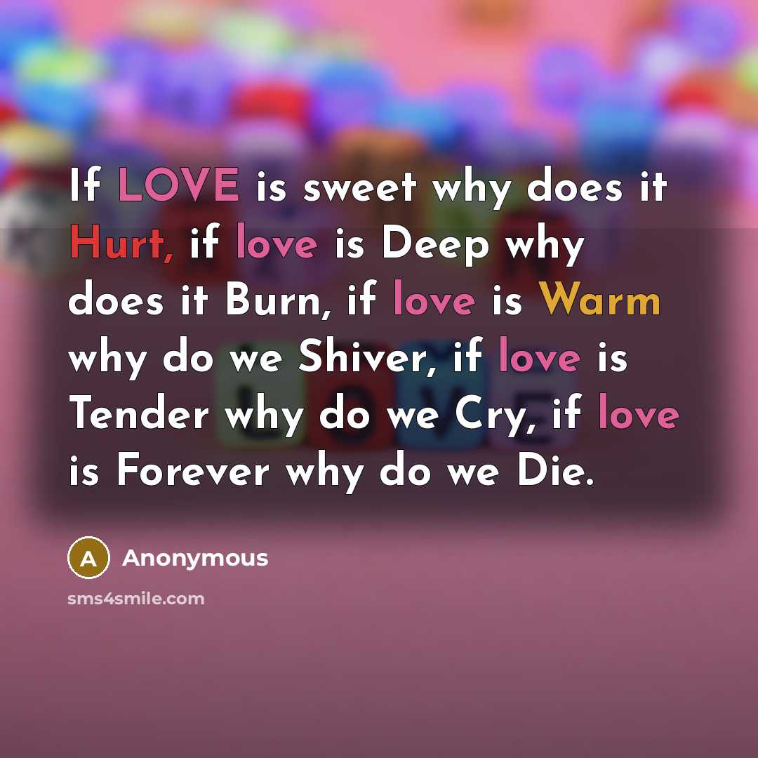 “If LOVE is sweet why does it Hurt, if love is Deep why does it Burn, if love is Warm why do we Shiver, if love is Tender why do we Cry, if love is Forever why do we Die.” quote by Anonymous